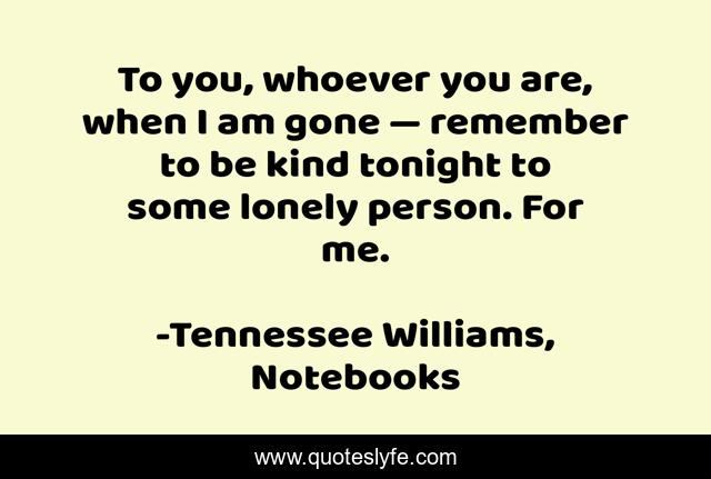 To you, whoever you are, when I am gone — remember to be kind tonight to some lonely person. For me.