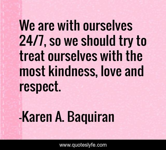 We are with ourselves 24/7, so we should try to treat ourselves with the most kindness, love and respect.