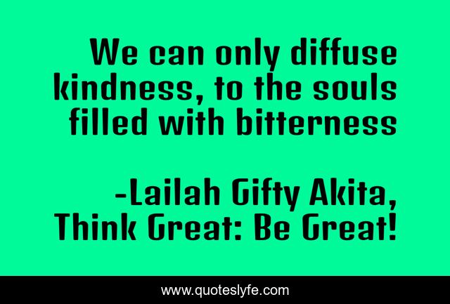We can only diffuse kindness, to the souls filled with bitterness
