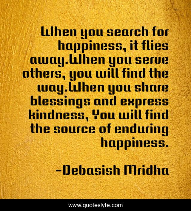 When you search for happiness, it flies away.When you serve others, you will find the way.When you share blessings and express kindness, You will find the source of enduring happiness.