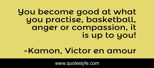 You become good at what you practise, basketball, anger or compassion, it is up to you!