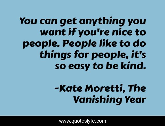 You can get anything you want if you're nice to people. People like to do things for people, it's so easy to be kind.