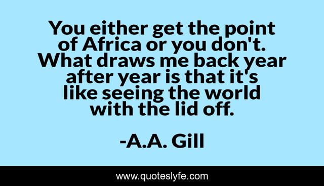 You either get the point of Africa or you don't. What draws me back year after year is that it's like seeing the world with the lid off.