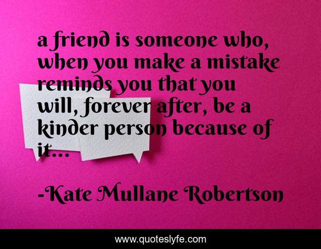 a friend is someone who, when you make a mistake reminds you that you will, forever after, be a kinder person because of it...