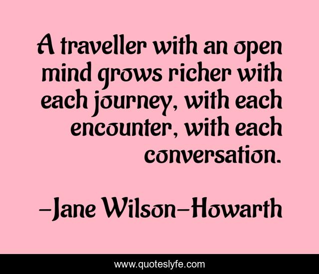 A traveller with an open mind grows richer with each journey, with each encounter, with each conversation.