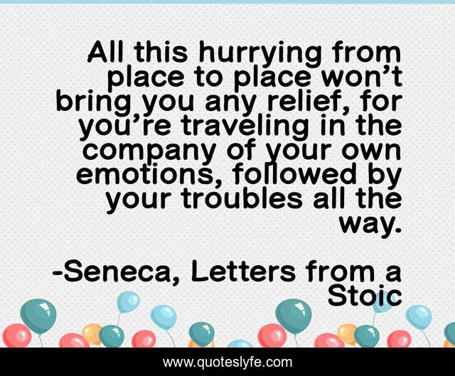 All this hurrying from place to place won’t bring you any relief, for you’re traveling in the company of your own emotions, followed by your troubles all the way.
