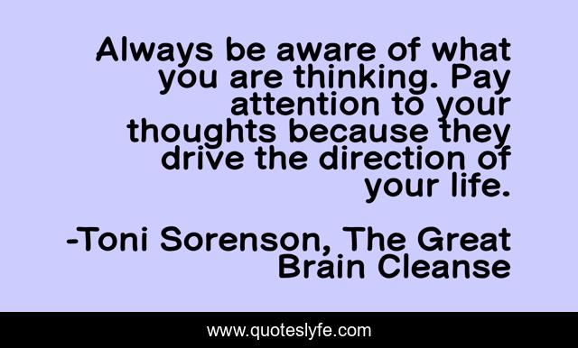 Always be aware of what you are thinking. Pay attention to your thoughts because they drive the direction of your life.