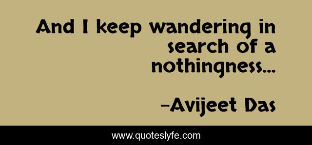 And I keep wandering in search of a nothingness...
