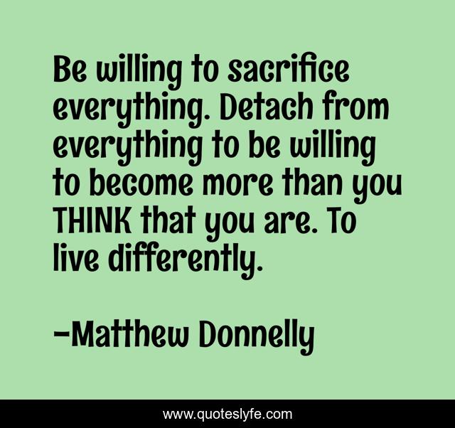 Be willing to sacrifice everything. Detach from everything to be willing to become more than you THINK that you are. To live differently.