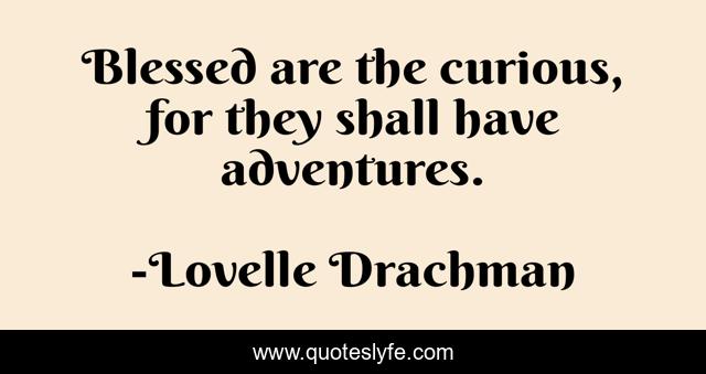 Blessed are the curious, for they shall have adventures.