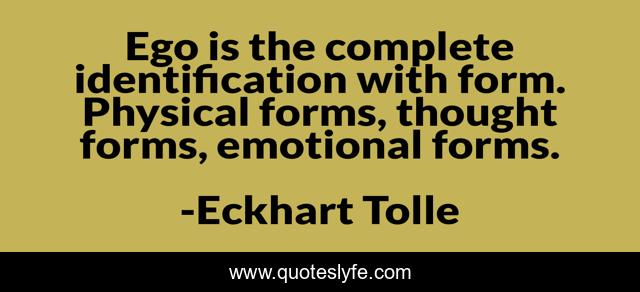 Ego is the complete identification with form. Physical forms, thought forms, emotional forms.