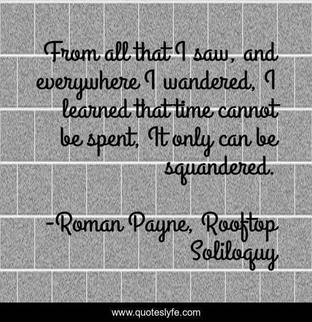 From all that I saw, and everywhere I wandered, I learned that time cannot be spent, It only can be squandered.