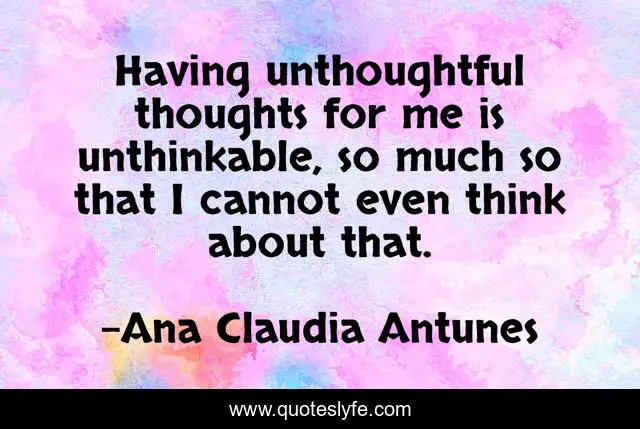 Having unthoughtful thoughts for me is unthinkable, so much so that I cannot even think about that.