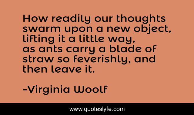 How readily our thoughts swarm upon a new object, lifting it a little way, as ants carry a blade of straw so feverishly, and then leave it.