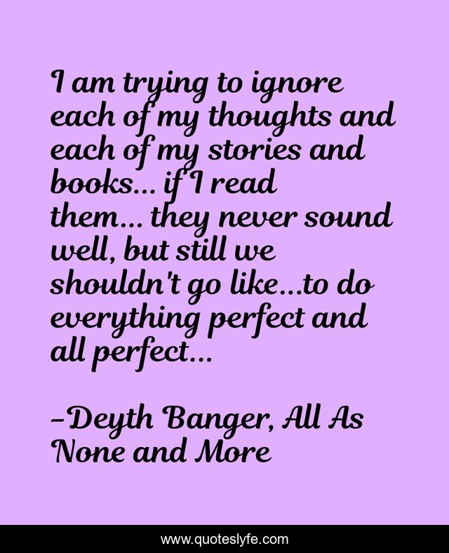 I am trying to ignore each of my thoughts and each of my stories and books... if I read them... they never sound well, but still we shouldn't go like...to do everything perfect and all perfect...
