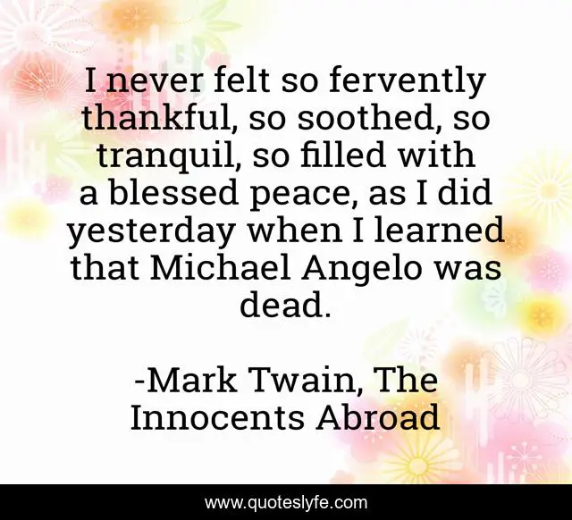 I never felt so fervently thankful, so soothed, so tranquil, so filled with a blessed peace, as I did yesterday when I learned that Michael Angelo was dead.