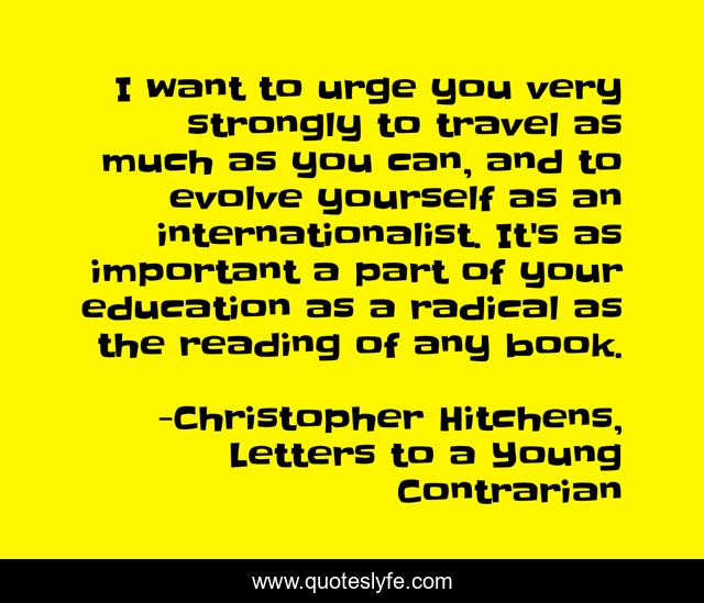I want to urge you very strongly to travel as much as you can, and to evolve yourself as an internationalist. It's as important a part of your education as a radical as the reading of any book.