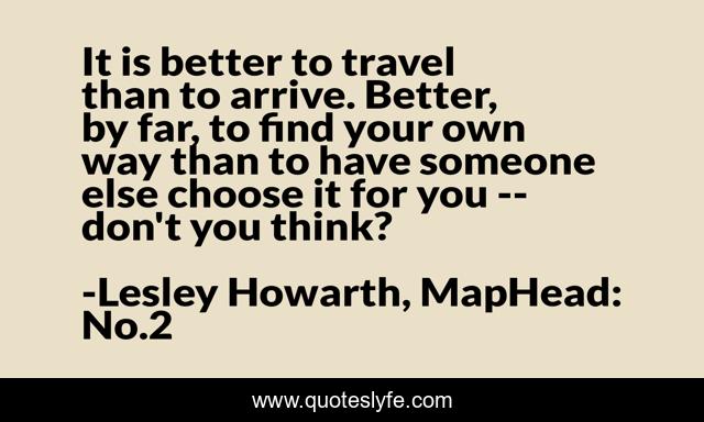 It is better to travel than to arrive. Better, by far, to find your own way than to have someone else choose it for you -- don't you think?