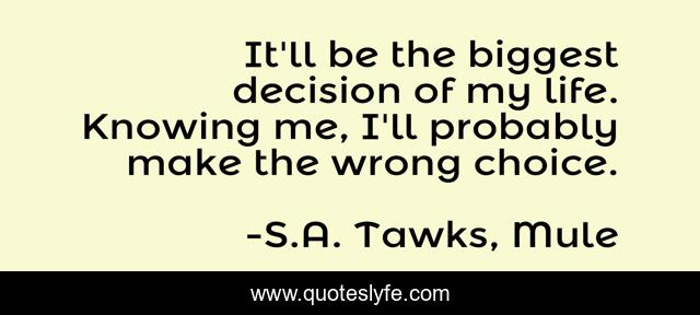 It'll be the biggest decision of my life. Knowing me, I'll probably make the wrong choice.
