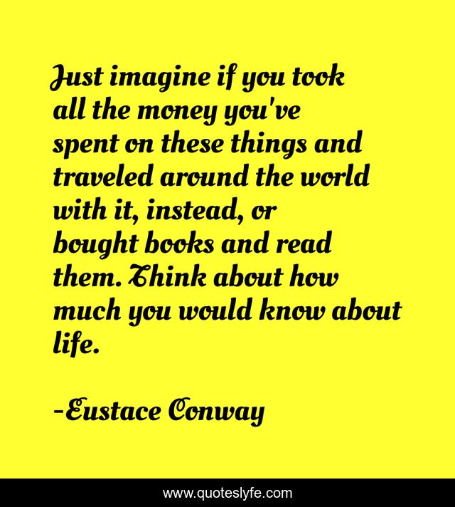 Just imagine if you took all the money you've spent on these things and traveled around the world with it, instead, or bought books and read them. Think about how much you would know about life.