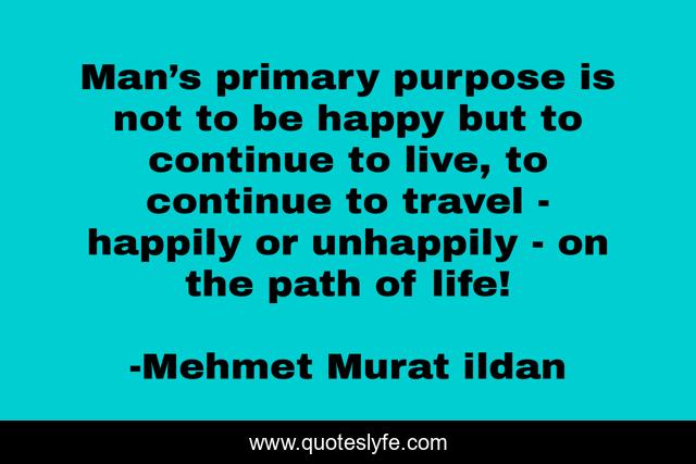 Man’s primary purpose is not to be happy but to continue to live, to continue to travel - happily or unhappily - on the path of life!