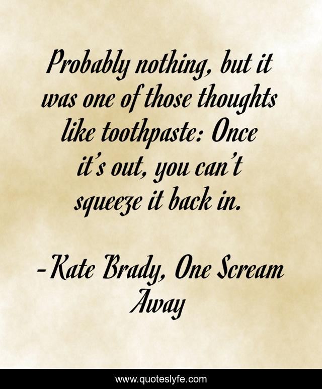 Probably nothing, but it was one of those thoughts like toothpaste: Once it’s out, you can’t squeeze it back in.