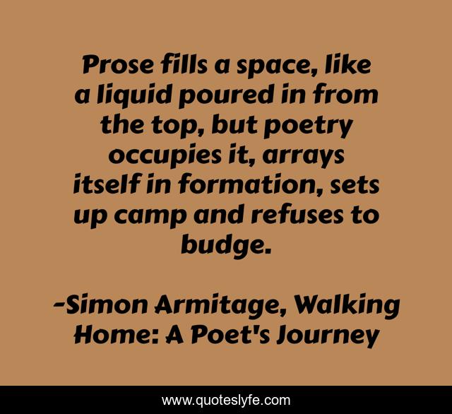 Prose fills a space, like a liquid poured in from the top, but poetry occupies it, arrays itself in formation, sets up camp and refuses to budge.