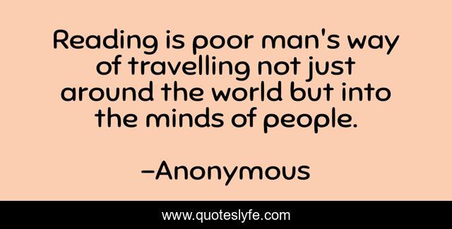 Reading is poor man's way of travelling not just around the world but into the minds of people.
