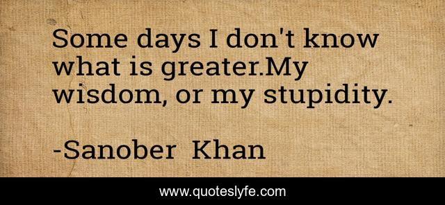 Some days I don't know what is greater.My wisdom, or my stupidity.