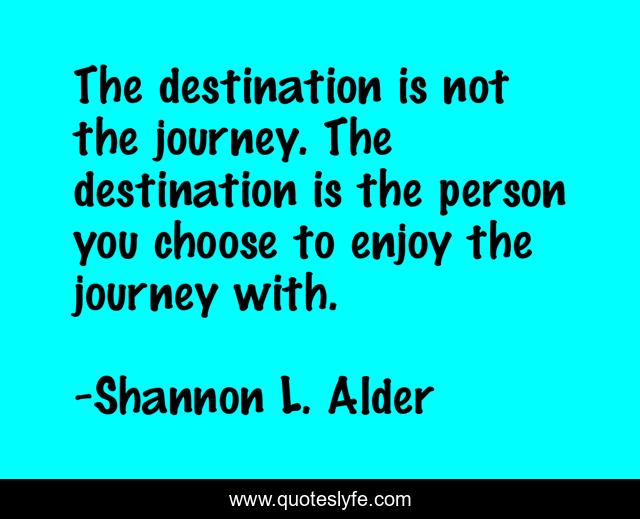 The destination is not the journey. The destination is the person you choose to enjoy the journey with.