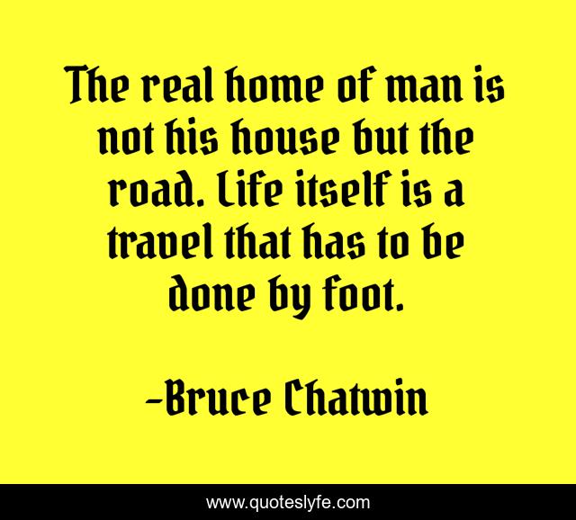 The real home of man is not his house but the road. Life itself is a travel that has to be done by foot.