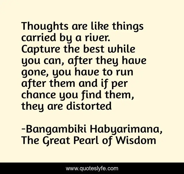 Thoughts are like things carried by a river. Capture the best while you can, after they have gone, you have to run after them and if per chance you find them, they are distorted