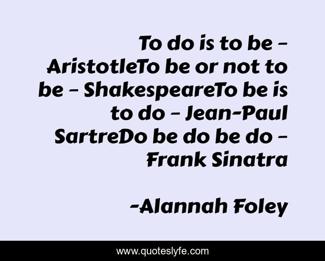 To do is to be – AristotleTo be or not to be – ShakespeareTo be is to do – Jean-Paul SartreDo be do be do – Frank Sinatra