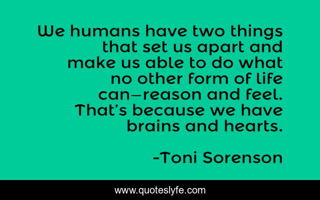 We humans have two things that set us apart and make us able to do what no other form of life can—reason and feel. That’s because we have brains and hearts.