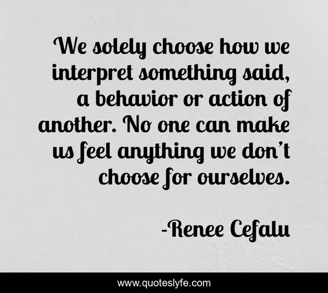 We solely choose how we interpret something said, a behavior or action of another. No one can make us feel anything we don’t choose for ourselves.