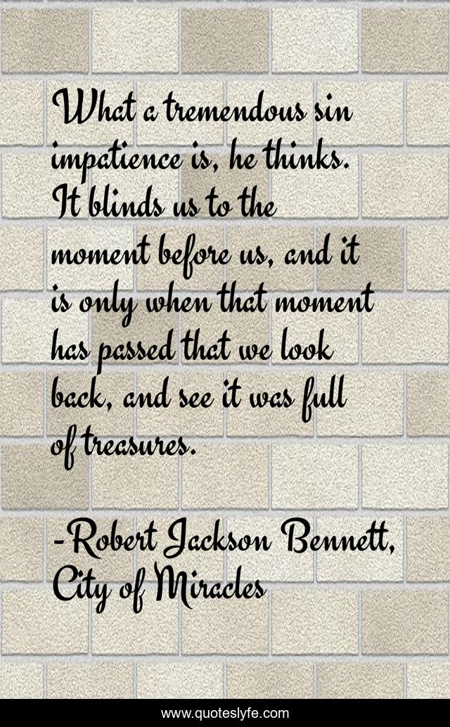 What a tremendous sin impatience is, he thinks. It blinds us to the moment before us, and it is only when that moment has passed that we look back, and see it was full of treasures.