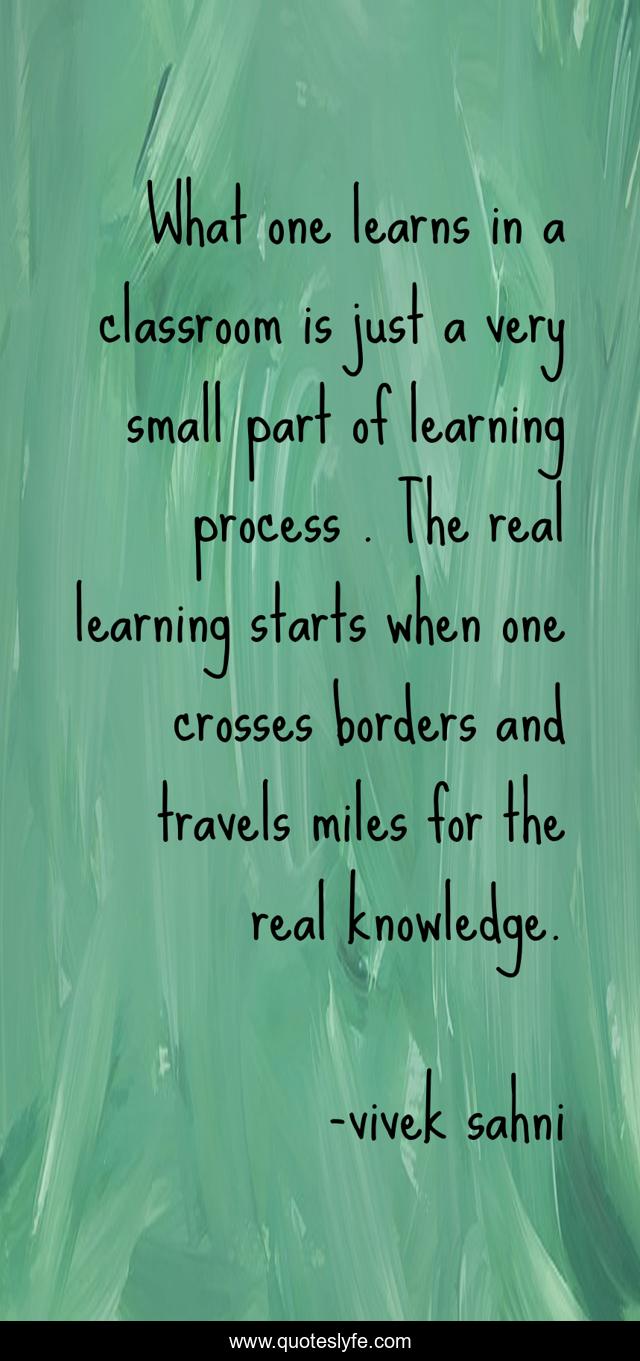 What one learns in a classroom is just a very small part of learning process . The real learning starts when one crosses borders and travels miles for the real knowledge.