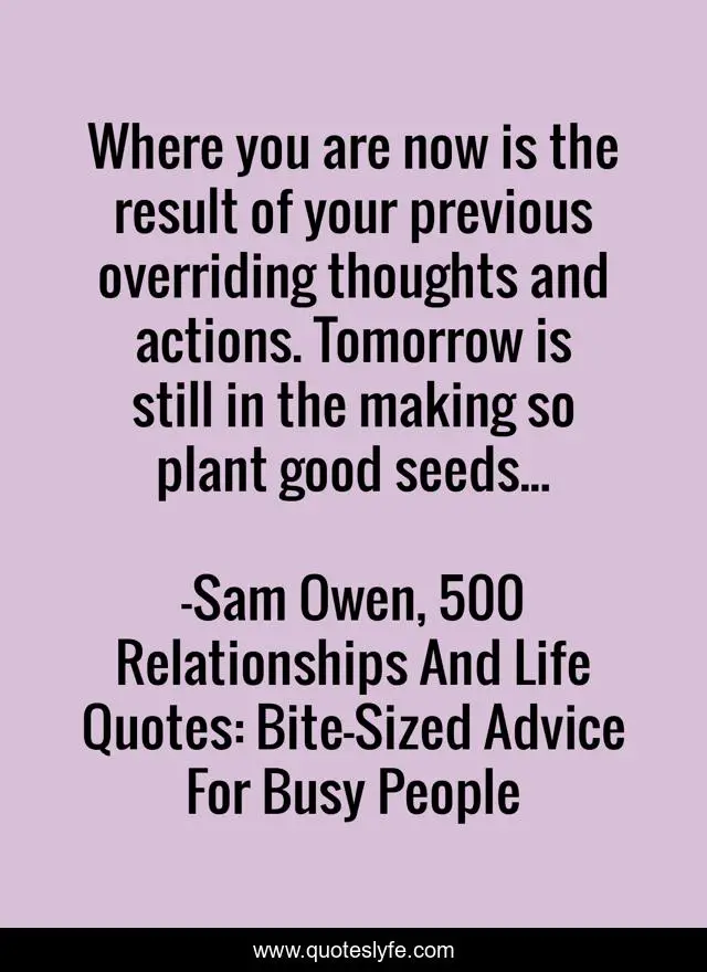 Where you are now is the result of your previous overriding thoughts and actions. Tomorrow is still in the making so plant good seeds...