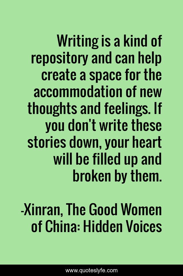 Writing is a kind of repository and can help create a space for the accommodation of new thoughts and feelings. If you don't write these stories down, your heart will be filled up and broken by them.