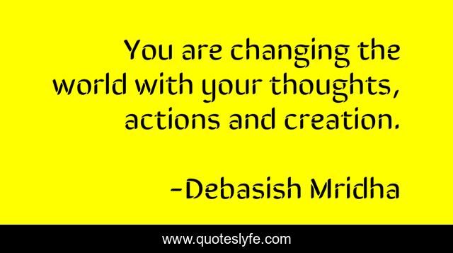 You are changing the world with your thoughts, actions and creation.