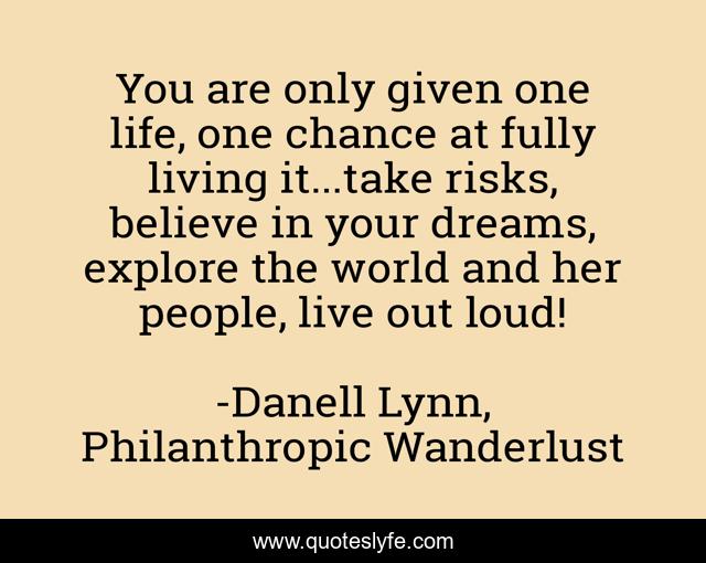 You are only given one life, one chance at fully living it...take risks, believe in your dreams, explore the world and her people, live out loud!