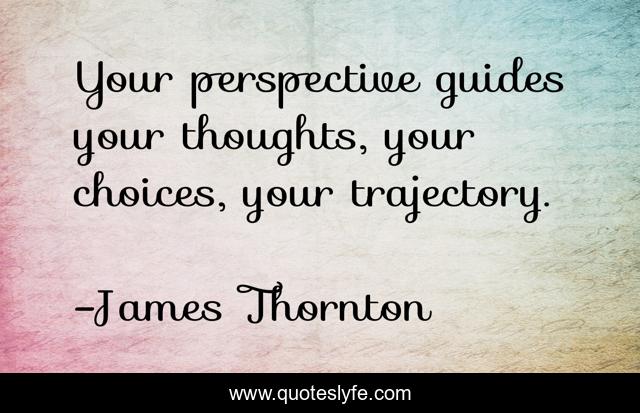 Your perspective guides your thoughts, your choices, your trajectory.