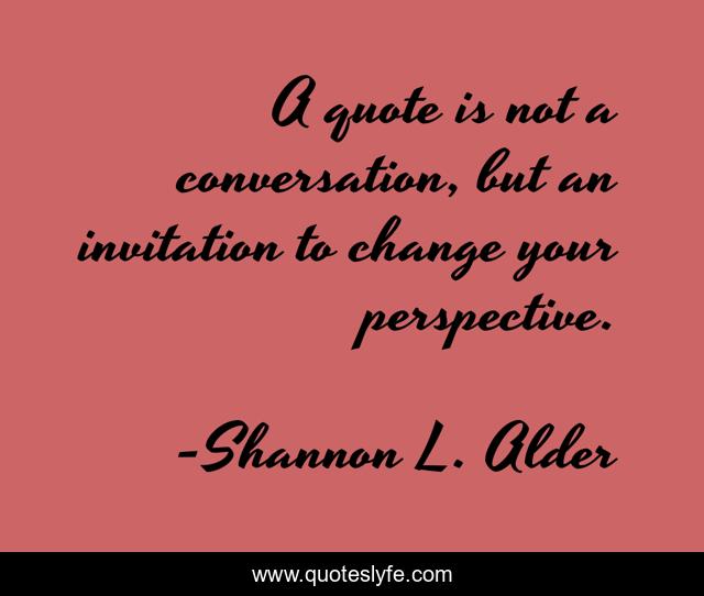 A quote is not a conversation, but an invitation to change your perspective.