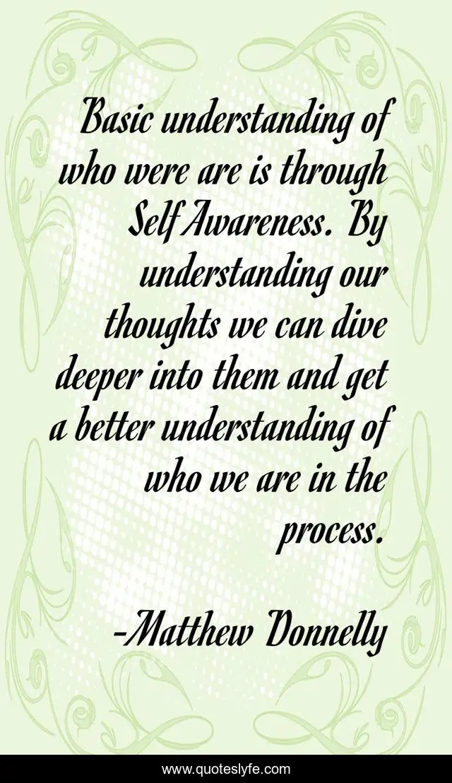 Basic understanding of who were are is through Self Awareness. By understanding our thoughts we can dive deeper into them and get a better understanding of who we are in the process.