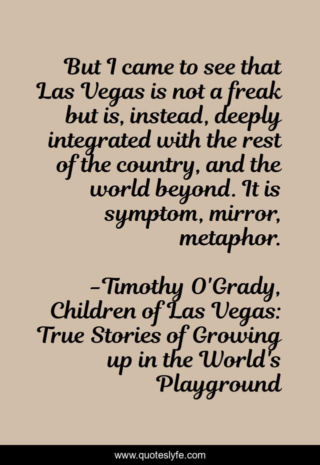 But I came to see that Las Vegas is not a freak but is, instead, deeply integrated with the rest of the country, and the world beyond. It is symptom, mirror, metaphor.