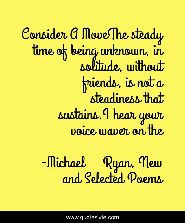 Consider A MoveThe steady time of being unknown, in solitude, without friends, is not a steadiness that sustains.I hear your voice waver on the