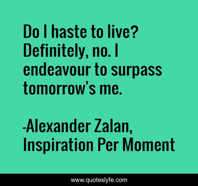 Do I haste to live? Definitely, no. I endeavour to surpass tomorrow's me.