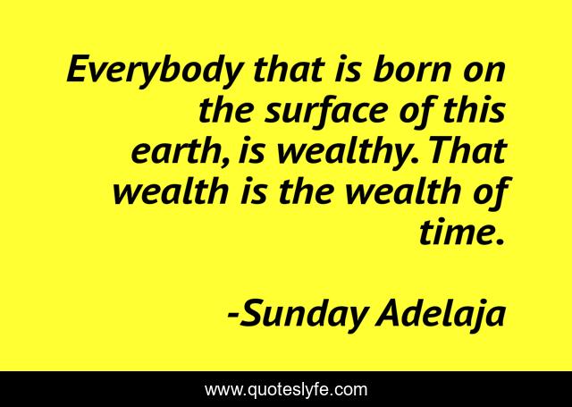 Everybody that is born on the surface of this earth, is wealthy. That wealth is the wealth of time.