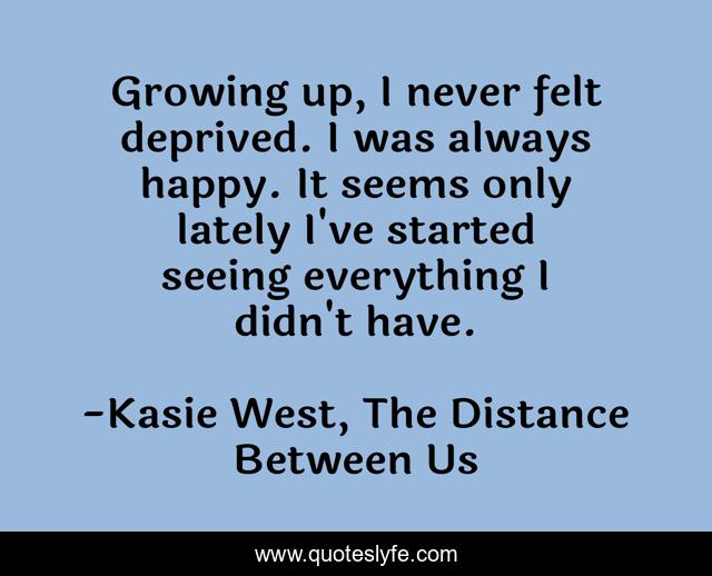 Growing up, I never felt deprived. I was always happy. It seems only lately I've started seeing everything I didn't have.