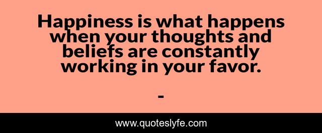 Happiness is what happens when your thoughts and beliefs are constantly working in your favor.